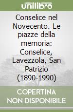 Conselice nel Novecento. Le piazze della memoria: Conselice, Lavezzola, San Patrizio (1890-1990) libro