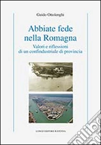 Abbiate fede nella Romagna. Valori e riflessioni di un confindustriale di provincia libro
