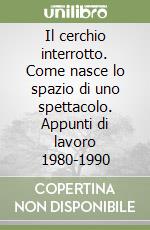 Il cerchio interrotto. Come nasce lo spazio di uno spettacolo. Appunti di lavoro 1980-1990 libro