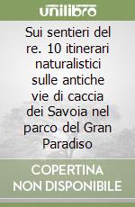 Sui sentieri del re. 10 itinerari naturalistici sulle antiche vie di caccia dei Savoia nel parco del Gran Paradiso libro