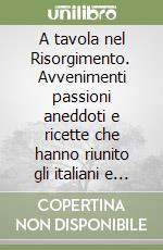 A tavola nel Risorgimento. Avvenimenti passioni aneddoti e ricette che hanno riunito gli italiani e la grande cucina nazionale