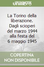 La Torino della liberazione. Dagli scioperi del marzo 1944 alla festa del 6 maggio 1945 libro