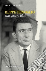 Beppe Fenoglio. Vita, guerre, libri libro