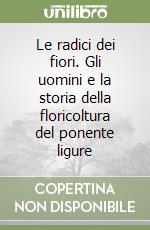 Le radici dei fiori. Gli uomini e la storia della floricoltura del ponente ligure libro