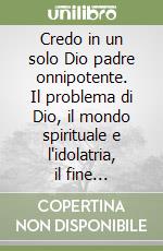 Credo in un solo Dio padre onnipotente. Il problema di Dio, il mondo spirituale e l'idolatria, il fine soprannaturale dell'uomo libro