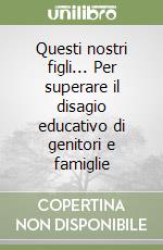 Questi nostri figli... Per superare il disagio educativo di genitori e famiglie libro