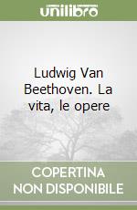 Ludwig Van Beethoven. La vita, le opere libro