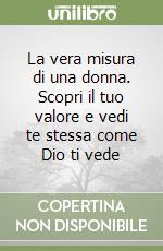 La vera misura di una donna. Scopri il tuo valore e vedi te stessa come Dio ti vede