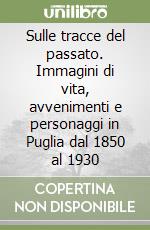 Sulle tracce del passato. Immagini di vita, avvenimenti e personaggi in Puglia dal 1850 al 1930 libro