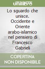 Lo sguardo che unisce. Occidente e Oriente arabo-islamico nel pensiero di Francesco Gabrieli libro