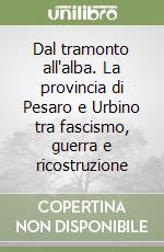 Dal tramonto all'alba. La provincia di Pesaro e Urbino tra fascismo, guerra e ricostruzione