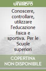 Conoscere, controllare, utilizzare l'educazione fisica e sportiva. Per le Scuole superiori libro