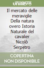 Il mercato delle meraviglie Della natura overo Istoria Naturale del cavalier Nicolò Serpetro libro