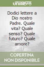 Dodici lettere a Dio nostro Padre. Quale vita? Quale senso? Quale futuro? Quale amore? libro