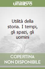 Utilità della storia. I tempi, gli spazi, gli uomini