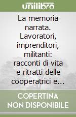 La memoria narrata. Lavoratori, imprenditori, militanti: racconti di vita e ritratti delle cooperatrici e dei cooperatori parmensi. 1945-2000 libro