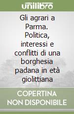 Gli agrari a Parma. Politica, interessi e conflitti di una borghesia padana in età giolittiana