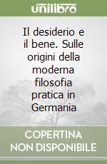 Il desiderio e il bene. Sulle origini della moderna filosofia pratica in Germania libro