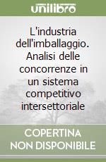 L'industria dell'imballaggio. Analisi delle concorrenze in un sistema competitivo intersettoriale libro