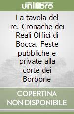 La tavola del re. Cronache dei Reali Offici di Bocca. Feste pubbliche e private alla corte dei Borbone libro