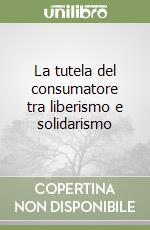 La tutela del consumatore tra liberismo e solidarismo libro