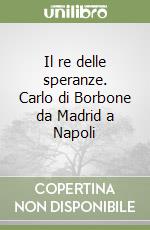 Il re delle speranze. Carlo di Borbone da Madrid a Napoli libro