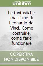 Le fantastiche macchine di Leonardo da Vinci. Come costruirle, come farle funzionare libro