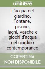 L'acqua nel giardino. Fontane, piscine, laghi, vasche e giochi d'acqua nel giardino contemporaneo