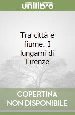 Tra città e fiume. I lungarni di Firenze libro