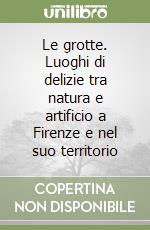 Le grotte. Luoghi di delizie tra natura e artificio a Firenze e nel suo territorio libro