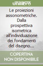 Le proiezioni assonometriche. Dalla prospettiva isometrica all'individuazione dei fondamenti del disegno assonometrico libro