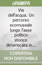 Via dell'acqua. Un percorso ecomuseale lungo l'asse politico storico dimenticata in alta valle Arroscia libro