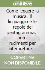Come leggere la musica. Il linguaggio e le regole del pentagramma; i primi rudimenti per interpretare le note scritte libro