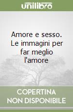 Amore e sesso. Le immagini per far meglio l'amore libro