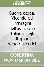 Guerra aerea. Vicende ed immagini dell'aviazione italiana sugli altopiani veneto-trentini libro