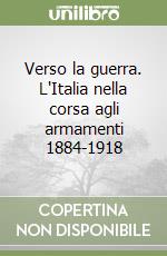 Verso la guerra. L'Italia nella corsa agli armamenti 1884-1918 libro