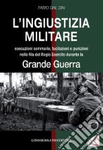 L'ingiustizia militare. Esecuzioni sommarie, fucilazioni e punizioni nella fila del Regio esercito durante la grande guerra