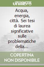 Acqua, energia, città. Sei tesi di laurea significative sulle problematiche della progettazione ambientale. Catalogo della mostra libro
