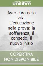 Aver cura della vita. L'educazione nella prova: la sofferenza, il congedo, il nuovo inizio libro