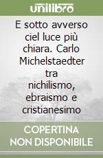 E sotto avverso ciel luce più chiara. Carlo Michelstaedter tra nichilismo, ebraismo e cristianesimo libro