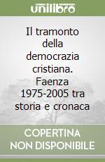 Il tramonto della democrazia cristiana. Faenza 1975-2005 tra storia e cronaca libro