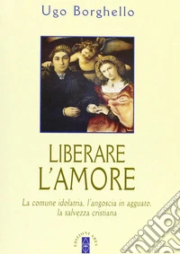 Liberare l'amore. La comune idolatria, l'angoscia in agguato, la salvezza cristiana libro