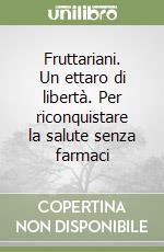 Fruttariani. Un ettaro di libertà. Per riconquistare la salute senza farmaci