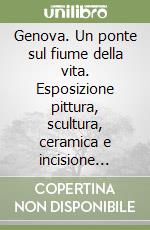 Genova. Un ponte sul fiume della vita. Esposizione pittura, scultura, ceramica e incisione artisti liguri libro
