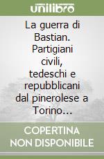 La guerra di Bastian. Partigiani civili, tedeschi e repubblicani dal pinerolese a Torino (1943-45) libro