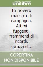 Io povero maestro di campagna. Attimi fuggenti, frammenti di ricordi, sprazzi di emozioni... a fianco del mondo bambino libro