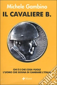 Il cavaliere B. Chi è e che cosa vuole l'uomo che sogna di cambiare l'Italia libro