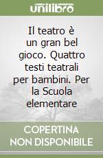 Il teatro è un gran bel gioco. Quattro testi teatrali per bambini. Per la Scuola elementare