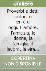 Proverbi e detti siciliani di ieri e di oggi. L'amore, l'amicizia, le donne, la famiglia, il lavoro, la vita pratica nei proverbi... libro