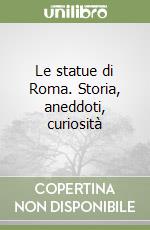 Le statue di Roma. Storia, aneddoti, curiosità libro